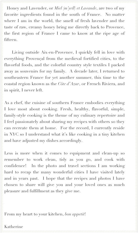   Honey and Lavender, or Miel (m’yell) et Lavande, are two of my favorite ingredients found in the south of France.  No matter where I am in the world, the smell of fresh lavender and the taste of raw, creamy honey bring me directly back to Provence, the first region of France I came to know at the ripe age of fifteen. 

    Living outside Aix-en-Provence, I quickly fell in love with everything Provençal from the medieval fortified cities, to the flavorful foods, and the colorful country style textiles I packed away as souvenirs for my family.  A decade later, I returned to southeastern France for yet another summer, this time to the coastal region known as the Côte d’Azur, or French Riviera, and in spirit, I never left.  

As a chef, the cuisine of southern France embodies everything I love most about cooking. Fresh, healthy, flavorful, simple, family-style cooking is the theme of my culinary repertoire and I feel passionately about sharing my recipes with others so they can recreate them at home.  For the record, I currently reside in NYC so I understand what it’s like cooking in a tiny kitchen and have adjusted my dishes accordingly.  

Less is more when it comes to equipment and clean-up so remember to work clean, tidy as you go, and cook with confidence!  In the photo and travel sections I am working hard to recap the many wonderful cities I have visited lately and in years past.  I hope that the recipes and photos I have chosen to share will give you and your loved ones as much pleasure and fulfillment as they give me.  

Read more about La Cuisine Provençale...

From my heart to your kitchen, bon appetit!

Katherine
